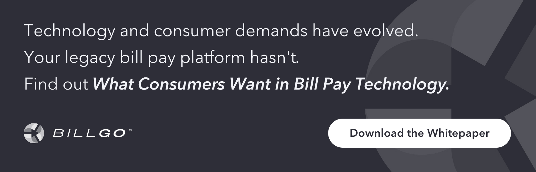 Download the Whitepaper: Technology and consumer demands have evolved. Your legacy bill pay platform hasn't. Find out What Consumers Want in Bill Pay Technology.